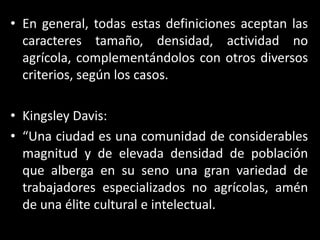 En general, todas estas definiciones aceptan las caracteres tamaño, densidad, actividad no agrícola, complementándolos con otros diversos criterios, según los casos.Kingsley Davis:“Una ciudad es una comunidad de considerables magnitud y de elevada densidad de población que alberga en su seno una gran variedad de trabajadores especializados no agrícolas, amén de una élite cultural e intelectual. 