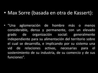 Max Sorre (basada en otra de Kassert):“Una aglomeración de hombre más o menos considerable, densa y permanente, con un elevado grado de organización social: generalmente independiente para su alimentación del territorio sobre el cual se desarrolla, e implicando por su sistema una vid de relaciones activas, necesarias para el sostenimiento de su industria, de su comercio y de sus funciones”.