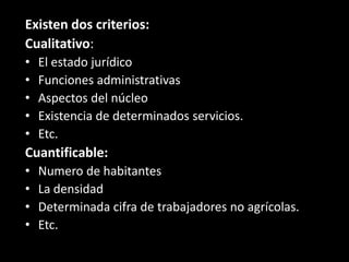 Existen dos criterios:Cualitativo:El estado jurídicoFunciones administrativasAspectos del núcleoExistencia de determinados servicios.Etc.Cuantificable:Numero de habitantesLa densidadDeterminada cifra de trabajadores no agrícolas.Etc.
