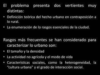 El problema presenta dos vertientes muy distintas:Definición teórica del hecho urbano en contraposición a lo rural. La enumeración de lo rasgos esenciales de la ciudad.Rasgos más frecuentes se han considerado para caracterizar lo urbano son:El tamaño y la densidadLa actividad no agrícola y el modo de vidaCaracterísticas sociales, como la heterogeneidad, la “cultura urbana” y el grado de interacción social.