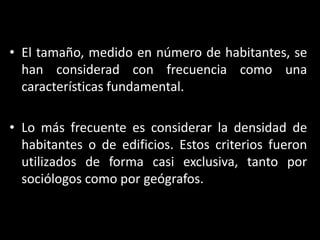 El tamaño, medido en número de habitantes, se han considerad con frecuencia como una características fundamental. Lo más frecuente es considerar la densidad de habitantes o de edificios. Estos criterios fueron utilizados de forma casi exclusiva, tanto por sociólogos como por geógrafos.