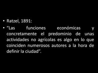 Ratzel, 1891:“Las funciones económicas y concretamente el predominio de unas actividades no agrícolas es algo en lo que coinciden numerosos autores a la hora de definir la ciudad”.
