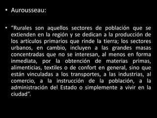 Aurousseau:“Rurales son aquellos sectores de población que se extienden en la región y se dedican a la producción de los artículos primarios que rinde la tierra; los sectores urbanos, en cambio, incluyen a las grandes masas concentradas que no se interesan, al menos en forma inmediata, por la obtención de materias primas, alimenticias, textiles o de confort en general, sino que están vinculadas a los transportes, a las industrias, al comercio, a la instrucción de la población, a la administración del Estado o simplemente a vivir en la ciudad”.