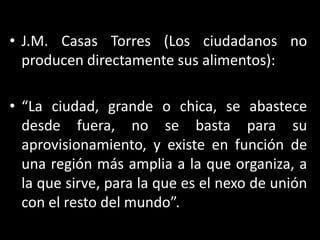 J.M. Casas Torres (Los ciudadanos no producen directamente sus alimentos):“La ciudad, grande o chica, se abastece desde fuera, no se basta para su aprovisionamiento, y existe en función de una región más amplia a la que organiza, a la que sirve, para la que es el nexo de unión con el resto del mundo”.