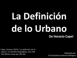 La Definición de lo Urbano De Horacio Capel Capel, Horacio (1975), “La definición de lo urbano”, en Estudios Geográficos, núm.138-139, febrero-mayo, pp. 265-301. Elaborado por: Erick Eduardo Cambranis Rodríguez 