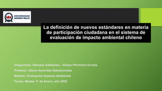 La definición de nuevos estándares en materia
de participación ciudadana en el sistema de
evaluación de impacto ambiental chileno
Integrantes: Génesis Galdames – Eliseo Pincheira Urrutia
Profesor: Alexis Arancibia Bahamondes
Módulo: Evaluación Impacto Ambiental
Fecha: Martes 11 de Enero, año 2022
 