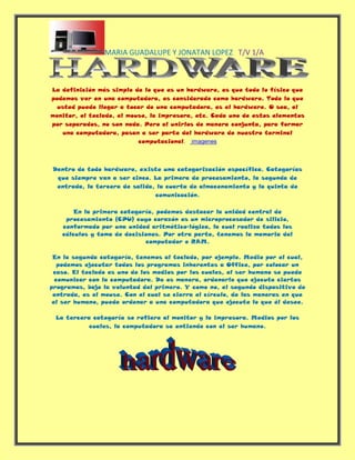 La definición más simple de lo que es un hardware, es que todo lo físico que podemos ver en una computadora, es considerado como hardware. Todo lo que usted puede llegar a tocar de una computadora, es el hardware. O sea, el monitor, el teclado, el mouse, la impresora, etc. Cada uno de estos elementos por separados, no son nada. Pero al unirlos de manera conjunta, para formar una computadora, pasan a ser parte del hardware de nuestro terminal computacional.    imagenes   Dentro de todo hardware, existe una categorización específica. Categorías que siempre van a ser cinco. La primera de procesamiento, la segunda de entrada, la tercera de salida, la cuarta de almacenamiento y la quinta de comunicación.  En la primera categoría, podemos destacar la unidad central de procesamiento (CPU) cuyo corazón es un microprocesador de silicio, conformado por una unidad aritmético-lógica, la cual realiza todos los cálculos y toma de decisiones. Por otra parte, tenemos la memoria del computador o RAM. En la segunda categoría, tenemos al teclado, por ejemplo. Medio por el cual, podemos ejecutar todos los programas inherentes a Office, por colocar un caso. El teclado es uno de los medios por los cuales, el ser humano se puede comunicar con la computadora. De es manera, ordenarle que ejecute ciertos programas, bajo la voluntad del primero. Y como no, el segundo dispositivo de entrada, es el mouse. Con el cual se cierra el círculo, de las maneras en que el ser humano, puede ordenar a una computadora que ejecute lo que él desee. La tercera categoría se refiere al monitor y la impresora. Medios por los cuales, la computadora se entiende con el ser humano.  HYPERLINK   
imagenes
 imagenes Todos estos componentes forman el hardware y si no están juntos no son nada.  ¿Qué es el software?  El software es una producción inmaterial del cerebro humano y tal vez una de las estructuras más complicadas que la humanidad conoce. De hecho, los expertos en computación aún no entienden del todo cómo funciona, su comportamiento, sus paradojas y sus límites. HYPERLINK 
http://biblioweb.sindominio.net/telematica/softlibre/footnode.html
  
foot19
 1 Básicamente, el software es un plan de funcionamiento para un tipo especial de máquina, una máquina ``virtual'' o ``abstracta''. Una vez escrito mediante algún lenguaje de programación, el software se hace funcionar en ordenadores, que temporalmente se convierten en esa máquina para la que el programa sirve de plan. El software permite poner en relación al ser humano y a la máquina y también a las máquinas entre sí. Sin ese conjunto de instrucciones programadas, los ordenadores serían objetos inertes, como cajas de zapatos, sin capacidad siquiera para mostrar algo en la pantalla. Los ordenadores sólo procesan lenguaje binario, HYPERLINK 
http://biblioweb.sindominio.net/telematica/softlibre/footnode.html
  
foot194
 2 pero para las personas este no es un modo válido de comunicarse (salvo a nivel sináptico :-). Si bien en los tiempos heroicos de los primeros ordenadores no les quedaba otro remedio que hacerlo, los programadores hace mucho que no escriben su código en lenguaje binario (denominado técnicamente ``código-máquina''), pues es terriblemente tedioso, improductivo y muy sujeto a errores. Hace tiempo que los programadores escriben las instrucciones que ha de ejecutar el procesador de la máquina mediante lenguajes formales, llamados ``de alto nivel'', bastante cercanos al inglés, si bien con rígidas reglas sintácticas que lo asemejan a los lenguajes lógico-formales. Esto facilita enormemente la tarea de escribir programas pero, para que esas instrucciones sean comprensibles para el procesador, deben ser convertidas antes a código-máquina. Esa conversión se realiza cómodamente con programas especiales, llamados compiladores. A lo que escribe el programador se le denomina ``código-fuente''. Al resultado de la ``conversión'' (compilación) en lenguaje-máquina, se le denomina ``código-objeto'', ``binarios'' o ``ficheros ejecutables''. En principio, al usuario común sólo le importa este último nivel, los ``binarios'', pero conviene tener clara la distinción entre fuentes y binarios pues es clave para entender el empeño de los partidarios del software libre en disponer de las fuentes. Pero el software libre es mucho más que el derecho de los programadores y de los hackers HYPERLINK 
http://biblioweb.sindominio.net/telematica/softlibre/footnode.html
  
foot195
 3 a disponer de las fuentes del código: significa también la libertad de copiar y redistribuir esos programas. Esos derechos, o su ausencia, condicionan a cualquiera que use un ordenador y han configurado la industria del software y de la informática tal y como la conocemos hoy día. También ha dado lugar a un movimiento social --el del software libre-- cuya historia reconstruiremos brevemente en las próximas líneas. En la informática de los años sesenta y setenta y en la cultura hacker que surgió en torno a ella, se disponía libremente de las herramientas necesarias y del código fuente de la gran mayoría de los programas. La colaboración forma parte desde antiguo de los hábitos de la comunidad científica y además, ante la diversidad de plataformas, era necesario disponer del código cuando se adquiría el programa para poder portarlo al hardware de cada cual. Era tan normal como compartir recetas de cocina y ni siquiera se hablaba de ``software libre'', pues todo el que quería programar se beneficiaba de ello y veía lógico que los demás se pudiesen beneficiar a su vez. Los hackers copiaban los programas, intercambiaban sus fuentes, podían estudiarlas, evaluarlas, adaptarlas a sus necesidades y a su hardware, reutilizaban una parte del código para hacer nuevos programas...El desarrollo de bienes públicos basados en ese modelo fue exponencial hasta el punto de que gran parte de la tecnología en la que se basa hoy Internet --desde el sistema operativo UNIX hasta los protocolos de red-- procede de esos años. Pero, a principios de los años ochenta, ese modelo entra en crisis, y rápidamente comienza a emerger un modelo privatizador y mercantilista. Los ordenadores, hasta entonces escasos, caros y poco potentes, se hacen asequibles, cada vez más baratos y potentes y aparece un nuevo negocio, el de los productores de software. Los programas se empezaron a vender como productos comerciales independientes de las máquinas y sólo con el código binario, para ocultar las técnicas de programación a la competencia. La nueva industria del software comienza a apoyarse en la legislación sobre propiedad intelectual. El mundo UNIX se fragmenta en diversas versiones privatizadas y progresivamente incompatibles entre sí, que los programadores no pueden modificar. Lo que era práctica habitual, se convirtió en un delito: el hacker que compartía el código y cooperaba con otras personas pasó a ser considerado un ``pirata''. Al tiempo que los sistemas van haciéndose incompatibles entre sí, la comunidad de investigadores se va desmembrando poco a poco. Muchos hackers ficharon por empresas y firmaron contratos en los que se comprometían a no compartir con nadie de fuera los ``secretos de fabricación'' (el código fuente). Por su parte, los laboratorios de investigación comenzaron a hacer lo mismo y obligaban a sus hackers a suscribir el mismo tipo de cláusulas. Para cerrar el círculo, los compiladores, los depuradores, los editores y demás herramientas imprescindibles para programar eran propietarios y se vendían a precios respetables: se trataba de que la programación ``de verdad'' sólo estuviese en manos de la naciente industria de software. Hubo hackers que no aceptaron esta nueva situación y continuaron con sus prácticas pero parecía solo una cuestión de tiempo que la industria del software propietario arrinconara y dejara definitivamente fuera de la ley la cultura cooperativa y confiada de las primeras comunidades de hackers. HYPERLINK 
http://biblioweb.sindominio.net/telematica/softlibre/footnode.html
  
foot196
 4 Este contexto sirve de base y explica el auge posterior del imperio Microsoft y similares: estaba naciendo el negocio del software propietario y la próspera industria de los ordenadores personales. Definición de software Probablemente la definición más formal de software sea la siguiente: Es el conjunto de los programas de cómputo, procedimientos, reglas, documentación y datos asociados que forman parte de las operaciones de un sistema de computación. Extraído del estándar 729 del IEEE[4] Considerando esta definición, el concepto de software va más allá de los programas de cómputo en sus distintos estados: código fuente, binario o ejecutable; también su documentación, datos a procesar e información de usuario forman parte del software: es decir, abarca todo lo intangible, todo lo 
no físico
 relacionado. El término «software» fue usado por primera vez en este sentido por John W. Tukey en 1957. En las ciencias de la computación y la ingeniería de software, el software es toda la información procesada por los sistemas informáticos: programas y datos. El concepto de leer diferentes secuencias de instrucciones desde la memoria de un dispositivo para controlar los cálculos fue introducido por Charles Babbage como parte de su máquina diferencial. La teoría que forma la base de la mayor parte del software moderno fue propuesta por vez primera por Alan Turing en su ensayo de 1936, 
Los números computables
, con una aplicación al problema de decisión. Clasificación del software Si bien esta distinción es, en cierto modo, arbitraria, y a veces confusa, a los fines prácticos se puede clasificar al software en tres grandes tipos: Software de sistema: Su objetivo es desvincular adecuadamente al usuario y al programador de los detalles de la computadora en particular que se use, aislándolo especialmente del procesamiento referido a las características internas de: memoria, discos, puertos y dispositivos de comunicaciones, impresoras, pantallas, teclados, etc. El software de sistema le procura al usuario y programador adecuadas interfaces de alto nivel, herramientas y utilidades de apoyo que permiten su mantenimiento. Incluye entre otros:  Sistemas operativos Controladores de dispositivos Herramientas de diagnóstico Herramientas de Corrección y Optimización Servidores Utilidades Software de programación: Es el conjunto de herramientas que permiten al programador desarrollar programas informáticos, usando diferentes alternativas y lenguajes de programación, de una manera práctica. Incluye entre otros:  Editores de texto Compiladores Intérpretes Enlazadores Depuradores Entornos de Desarrollo Integrados (IDE): Agrupan las anteriores herramientas, usualmente en un entorno visual, de forma tal que el programador no necesite introducir múltiples comandos para compilar, interpretar, depurar, etc. Habitualmente cuentan con una avanzada interfaz gráfica de usuario (GUI). Software de aplicación: Es aquel que permite a los usuarios llevar a cabo una o varias tareas específicas, en cualquier campo de actividad susceptible de ser automatizado o asistido, con especial énfasis en los negocios. Incluye entre otros:  Aplicaciones para Control de sistemas y automatización industrial Aplicaciones ofimáticas Software educativo Software empresarial Bases de datos Telecomunicaciones (p.ej. internet y toda su estructura lógica) Videojuegos Software médico Software de Cálculo Numérico y simbólico. Software de Diseño Asistido (CAD) Software de Control Numérico (CAM) Proceso de creación del software Se define como Proceso al conjunto ordenado de pasos a seguir para llegar a la solución de un problema u obtención de un producto, en este caso particular, para lograr la obtención de un producto software que resuelva un problema. El proceso de creación de software puede llegar a ser muy complejo, dependiendo de su porte, características y criticidad del mismo. Por ejemplo la creación de un sistema operativo es una tarea que requiere proyecto, gestión, numerosos recursos y todo un equipo disciplinado de trabajo. En el otro extremo, si se trata de un sencillo programa (por ejemplo, la resolución de una ecuación de segundo orden), éste puede ser realizado por un solo programador (incluso aficionado) fácilmente. Es así que normalmente se dividen en tres categorías según su tamaño (líneas de código) y/o costo: de Pequeño, Mediano y Gran porte. Existen varias metodologías para estimarlo, una de las más populares es el sistema COCOMO que provee métodos y un software (programa) que calcula y provee una estimación de todos los costos de producción en un 
proyecto software
 (relación horas/hombre, costo monetario, cantidad de líneas fuente de acuerdo a lenguaje usado, etc.). Considerando los de gran porte, es necesario realizar tantas y tan complejas tareas, tanto técnicas, de gerenciamiento, fuerte gestión y análisis diversos (entre otras) que toda una ingeniería hace falta para su estudio y realización: es la Ingeniería de Software. En tanto que en los de mediano porte, pequeños equipos de trabajo (incluso un avezado analista-programador solitario) pueden realizar la tarea. Aunque, siempre en casos de mediano y gran porte (y a veces también en algunos de pequeño porte, según su complejidad), se deben seguir ciertas etapas que son necesarias para la construcción del software. Tales etapas, si bien deben existir, son flexibles en su forma de aplicación, de acuerdo a la metodología o Proceso de Desarrollo escogido y utilizado por el equipo de desarrollo o por el analista-programador solitario (si fuere el caso). Los 
procesos de desarrollo de software
 poseen reglas preestablecidas, y deben ser aplicados en la creación del software de mediano y gran porte, ya que en caso contrario lo más seguro es que el proyecto o no logre concluir o termine sin cumplir los objetivos previstos, y con variedad de fallos inaceptables (fracasan, en pocas palabras). Entre tales 
procesos
 los hay ágiles o livianos (ejemplo XP), pesados y lentos (ejemplo RUP) y variantes intermedias; y normalmente se aplican de acuerdo al tipo, porte y tipología del software a desarrollar, a criterio del líder (si lo hay) del equipo de desarrollo. Algunos de esos procesos son Extreme Programming (XP), Rational Unified Process (RUP), Feature Driven Development (FDD), etc. Cualquiera sea el 
proceso
 utilizado y aplicado al desarrollo del software (RUP, FDD, etc), y casi independientemente de él, siempre se debe aplicar un 
Modelo de Ciclo de Vida
.[5] Se estima que, del total de proyectos software grandes emprendidos, un 28% fracasan, un 46% caen en severas modificaciones que lo retrasan y un 26% son totalmente exitosos. [6] Cuando un proyecto fracasa, rara vez es debido a fallas técnicas, la principal causa de fallos y fracasos es la falta de aplicación de una buena metodología o proceso de desarrollo. Entre otras, una fuerte tendencia, desde hace pocas décadas, es mejorar las metodologías o procesos de desarrollo, o crear nuevas y concientizar a los profesionales en su utilización adecuada. Normalmente los especialistas en el estudio y desarrollo de estas áreas (metodologías) y afines (tales como modelos y hasta la gestión misma de los proyectos) son los Ingenieros en Software, es su orientación. Los especialistas en cualquier otra área de desarrollo informático (analista, programador, Lic. en Informática, Ingeniero en Informática, Ingeniero de Sistemas, etc.) normalmente aplican sus conocimientos especializados pero utilizando modelos, paradigmas y procesos ya elaborados. Es común para el desarrollo de software de mediano porte que los equipos humanos involucrados apliquen sus propias metodologías, normalmente un híbrido de los procesos anteriores y a veces con criterios propios. El proceso de desarrollo puede involucrar numerosas y variadas tareas[5] , desde lo administrativo, pasando por lo técnico y hasta la gestión y el gerenciamiento. Pero casi rigurosamente siempre se cumplen ciertas etapas mínimas; las que se pueden resumir como sigue: Captura, Elicitación[7] , Especificación y Análisis de requisitos (ERS) Diseño Codificación Pruebas (unitarias y de integración) Instalación y paso a Producción Mantenimiento En las anteriores etapas pueden variar ligeramente sus nombres, o ser más globales, o contrariamente, ser más refinadas; por ejemplo indicar como una única fase (a los fines documentales e interpretativos) de 
Análisis y Diseño
; o indicar como 
Implementación
 lo que está dicho como 
Codificación
; pero en rigor, todas existen e incluyen, básicamente,las mismas tareas específicas. En el apartado 4 del presente artículo se brindan mayores detalles de cada una de las listadas etapas. Modelos de proceso o ciclo de vida Para cada una las fases o etapas listadas en el ítem anterior, existen sub-etapas (o tareas). El modelo de proceso o modelo de ciclo de vida utilizado para el desarrollo define el orden para las tareas o actividades involucradas[5] también definen la coordinación entre ellas, enlace y realimentación entre las mencionadas etapas. Entre los más conocidos se puede mencionar: modelo en cascada o secuencial, modelo espiral, modelo iterativo incremental. De los antedichos hay a su vez algunas variantes o alternativas, más o menos atractivas según sea la aplicación requerida y sus requisitos.[6] Modelo cascada Este, aunque es más comúnmente conocido como modelo en cascada es también llamado 
modelo clásico
, 
modelo tradicional
 o 
modelo lineal secuencial
. El modelo en cascada puro difícilmente se utilice tal cual, pues esto implicaría un previo y absoluto conocimiento de los requisitos, la no volatilidad de los mismos (o rigidez) y etapas subsiguientes libres de errores; ello sólo podría ser aplicable a escasos y pequeños desarrollos de sistemas. En estas circunstancias, el paso de una etapa a otra de las mencionadas sería sin retorno, por ejemplo pasar del Diseño a la Codificación implicaría un diseño exacto y sin errores ni probable modificación o evolución: 
codifique lo diseñado que no habrán en absoluto variantes ni errores
. Esto es utópico; ya que intrínsecamente el software es de carácter evolutivo, cambiante y difícilmente libre de errores, tanto durante su desarrollo como durante su vida operativa.[5] Fig. 2 - Modelo cascada puro o secuencial para el ciclo de vida del software. Algún cambio durante la ejecución de una cualquiera de las etapas en este modelo secuencial implicaría reiniciar desde el principio todo el ciclo completo, lo cual redundaría en altos costos de tiempo y desarrollo. La figura 2 muestra un posible esquema de el modelo en cuestión.[5] Sin embargo, el modelo cascada en algunas de sus variantes es uno de los actualmente más utilizados[8] , por su eficacia y simplicidad, más que nada en software de pequeño y algunos de mediano porte; pero nunca (o muy rara vez) se lo usa en su forma pura, como se dijo anteriormente. En lugar de ello, siempre se produce alguna realimentación entre etapas, que no es completamente predecible ni rígida; esto da oportunidad al desarrollo de productos software en los cuales hay ciertas incertezas, cambios o evoluciones durante el ciclo de vida. Así por ejemplo, una vez capturados (elicitados) y especificados los requisitos (primera etapa) se puede pasar al diseño del sistema, pero durante esta última fase lo más probable es que se deban realizar ajustes en los requisitos (aunque sean mínimos), ya sea por fallas detectadas, ambigüedades o bien por que los propios requisitos han cambiado o evolucionado; con lo cual se debe retornar a la primera o previa etapa, hacer los pertinentes reajustes y luego continuar nuevamente con el diseño; esto último se conoce como realimentación. Lo normal en el modelo cascada será entonces la aplicación del mismo con sus etapas realimentadas de alguna forma, permitiendo retroceder de una a la anterior (e incluso poder saltar a varias anteriores) si es requerido. De esta manera se obtiene un 
modelo cascada realimentado
, que puede ser esquematizado como lo ilustra la figura 3. Fig. 3 - Modelo cascada realimentado para el ciclo de vida. Lo dicho es, a grandes rasgos, la forma y utilización de este modelo, uno de los más usados y populares.[5] El modelo Cascada Realimentado resulta muy atractivo, hasta ideal, si el proyecto presenta alta rigidéz (pocos o ningún cambio, no evolutivo), los requisitos son muy claros y están correctamente especificados.[8] Hay más variantes similares al modelo: refino de etapas (más estapas, menores y más específicas) o incluso mostrar menos etapas de las indicadas, aunque en tal caso la faltante estará dentro de alguna otra. El orden de esas fases indicadas en el ítem previo es el lógico y adecuado, pero adviértase, como se dijo, que normalmente habrá realimentación hacia atrás. El modelo lineal o en Cascada es el paradigma más antiguo y extensamente utilizado, sin embargo las críticas a él (ver desventajas) han puesto en duda su eficacia. Pese a todo tiene un lugar muy importante en la Ingeniería de software y continúa siendo el más utilizado; y siempre es mejor que un enfoque al azar.[8] Desventajas del modelo cascada:[5] Los cambios introducidos durante el desarrollo pueden confundir al equipo profesional en las etapas tempranas del proyecto. Si los cambios se producen en etapa madura (codificación o prueba) pueden ser catastróficos para un proyecto grande. No es frecuente que el cliente o usuario final explicite clara y completamente los requisitos (etapa de inicio); y el modelo lineal lo requiere. La incertidumbre natural en los comienzos es luego difícil de acomodar.[8] El cliente debe tener paciencia ya que el software no estará disponible hasta muy avanzado el proyecto. Un error detectado por el cliente (en fase de operación) puede ser desastroso, implicando reinicio del proyecto, con altos costos. Modelos evolutivos El software evoluciona con el tiempo. Los requisitos del usuario y del producto suelen cambiar conforme se desarrolla el mismo. Las fechas de mercado y la competencia hacen que no sea posible esperar a poner en el mercado un producto absolutamente completo, por lo que se debe introducir una versión funcional limitada de alguna forma para aliviar las presiones competitivas. En esas u otras situaciones similares los desarrolladores necesitan modelos de progreso que estén diseñados para acomodarse a una evolución temporal o progresiva, donde los requisitos centrales son conocidos de antemano, aunque no estén bien definidos a nivel detalle. En el modelo Cascada y Cascada Realimentado no se tiene en cuenta la naturaleza evolutiva del software, se plantea como estático con requisitos bien conocidos y definidos desde el inicio.[5] Los evolutivos son modelos iterativos, permiten desarrollar versiones cada vez más completas y complejas, hasta llegar al objetivo final deseado; incluso evolucionar más allá, durante la fase de operación. Los modelos “Iterativo Incremental” y “Espiral” (entre otros) son dos de los más conocidos y utilizados del tipo evolutivo.[8] Modelo iterativo incremental En términos generales, podemos distinguir, en la figura 4, los pasos generales que sigue el proceso de desarrollo de un producto software. En el modelo de ciclo de vida seleccionado, se identifican claramente dichos pasos. La Descripción del Sistema es esencial para especificar y confeccionar los distintos incrementos hasta llegar al Producto global y final. Las actividades concurrentes (Especificación, Desarrollo y Validación) sintetizan el desarrollo pormenorizado de los incrementos, que se hará posteriormente. Fig. 4 - Diagrama genérico del desarrollo evolutivo incremental. El diagrama 4 nos muestra en forma muy esquemática, el funcionamiento de un ciclo iterativo incremental, el cual permite la entrega de versiones parciales a medida que se va construyendo el producto final.[5] Es decir, a medida que cada incremento definido llega a su etapa de operación y mantenimiento. Cada versión emitida incorpora a los anteriores incrementos las funcionalidades y requisitos que fueron analizados como necesarios. El incremental es un modelo de tipo evolutivo que está basado en varios ciclos Cascada realimentados aplicados repetidamente, con una filosofía iterativa.[8] En la figura 5 se muestra un refino del diagrama previo, bajo un esquema temporal, para obtener finalmente el esquema del Modelo de ciclo de vida Iterativo Incremental, con sus actividades genéricas asociadas. Aquí se observa claramente cada ciclo cascada que es aplicado para la obtención de un incremento; estos últimos se van integrando para obtener el producto final completo. Cada incremento es un ciclo Cascada Realimentado, aunque, por simplicidad, en la figura 5 se muestra como secuencial puro. Fig. 5 - Modelo iterativo incremental para el ciclo de vida del software, Se observa que existen actividades de desarrollo (para cada incremento) que son realizadas en paralelo o concurrentemente, así por ejemplo, en la figura, mientras se realiza el diseño detalle del primer incremento ya se está realizando en análisis del segundo. La figura 5 es sólo esquemática, un incremento no necesariamente se iniciará durante la fase de diseño del anterior, puede ser posterior (incluso antes), en cualquier tiempo de la etapa previa. Cada incremento concluye con la actividad de “Operación y Mantenimiento” (indicada 
Operación
 en la figura), que es donde se produce la entrega del producto parcial al cliente. El momento de inicio de cada incremento es dependiente de varios factores: tipo de sistema; independencia o dependencia entre incrementos (dos de ellos totalmente independientes pueden ser fácilmente iniciados al mismo tiempo si se dispone de personal suficiente); capacidad y cantidad de profesionales involucrados en el desarrollo; etc. Bajo este modelo se entrega software “por partes funcionales más pequeñas”, pero reutilizables, llamadas incrementos. En general cada incremento se construye sobre aquel que ya fue entregado.[5] Como se muestra en la figura 5, se aplican secuencias Cascada en forma escalonada, mientras progresa el tiempo calendario. Cada secuencia lineal o Cascada produce un incremento y a menudo el primer incremento es un sistema básico, con muchas funciones suplementarias (conocidas o no) sin entregar. El cliente utiliza inicialmente ese sistema básico intertanto, el resultado de su uso y evaluación puede aportar al plan para el desarrollo del/los siguientes incrementos (o versiones). Además también aportan a ese plan otros factores, como lo es la priorización (mayor o menor urgencia en la necesidad de cada incremento) y la dependencia entre incrementos (o independencia). Luego de cada integración se entrega un producto con mayor funcionalidad que el previo. El proceso se repite hasta alcanzar el software final completo. Siendo iterativo, con el modelo incremental se entrega un producto parcial pero completamente operacional en cada incremento, y no una parte que sea usada para reajustar los requerimientos (como si ocurre en el modelo de construcción de prototipos).[8] El enfoque incremental resulta muy útil con baja dotación de personal para el desarrollo; también si no hay disponible fecha límite del proyecto por lo que se entregan versiones incompletas pero que proporcionan al usuario funcionalidad básica (y cada vez mayor). También es un modelo útil a los fines de evaluación. Nota: Puede ser considerado y útil, en cualquier momento o incremento incorporar temporalmente el paradigma MCP como complemento, teniendo así una mixtura de modelos que mejoran el esquema y desarrollo general. Ejemplo: Un procesador de texto que sea desarrollado bajo el paradigma Incremental podría aportar, en principio, funciones básicas de edición de archivos y producción de documentos (algo como un editor simple). En un segundo incremento se le podría agregar edición más sofisticada, y de generación y mezcla de documentos. En un tercer incremento podría considerarse el agregado de funciones de corrección ortográfica, esquemas de paginado y plantillas; en un cuarto capacidades de dibujo propias y ecuaciones matemáticas. Así sucesivamente hasta llegar al procesador final requerido. Así, el producto va creciendo, acercándose a su meta final, pero desde la entrega del primer incremento ya es útil y funcional para el cliente, el cual observa una respuesta rápida en cuanto a entrega temprana; sin notar que la fecha límite del proyecto puede no estar acotada ni tan definida, lo que da margen de operación y alivia presiones al equipo de desarrollo. Como se dijo, el Iterativo Incremental es un modelo del tipo evolutivo, es decir donde se permiten y esperan probables cambios en los requisitos en tiempo de desarrollo; se admite cierto margen para que el software pueda evolucionar. Aplicable cuando los requisitos son medianamente bien conocidos pero no son completamente estáticos y definidos, cuestión esa que si es indispensable para poder utilizar un modelo Cascada. El modelo es aconsejable para el desarrollo de software en el cual se observe, en su etapa inicial de análisis, que posee áreas bastante bien definidas a cubrir, con suficiente independencia como para ser desarrolladas en etapas sucesivas. Tales áreas a cubrir suelen tener distintos grados de apremio por lo cual las mismas se deben priorizar en un análisis previo, es decir, definir cual será la primera, la segunda, y así sucesivamente; esto se conoce como “definición de los incrementos” en base a priorización. Pueden no existir prioridades funcionales por parte del cliente, pero el desarrollador debe fijarlas de todos modos y con algún criterio, ya que en base a ellas se desarrollarán y entregarán los distintos incrementos. El hecho de que existan incrementos funcionales del software lleva inmediatamente a pensar en un esquema de desarrollo modular, por tanto este modelo facilita tal paradigma de diseño. En resumen, un modelo incremental lleva a pensar en un desarrollo modular, con entregas parciales del producto software denominados “incrementos” del sistema, que son escogidos en base a prioridades predefinidas de algún modo. El modelo permite una implementación con refinamientos sucesivos (ampliación y/o mejora). Con cada incremento se agrega nueva funcionalidad o se cubren nuevos requisitos o bien se mejora la versión previamente implementada del producto software. Este modelo brinda cierta flexibilidad para que durante el desarrollo se incluyan cambios en los requisitos por parte del usuario, un cambio de requisitos propuesto y aprobado puede analizarse e implementarse como un nuevo incremento o, eventualmente, podrá constituir una mejora/adecuación de uno ya planeado. Aunque si se produce un cambio de requisitos por parte del cliente que afecte incrementos previos ya terminados (detección/incorporación tardía) se debe evaluar la factibilidad y realizar un acuerdo con el cliente, ya que puede impactar fuertemente en los costos. La selección de este modelo permite realizar entregas funcionales tempranas al cliente (lo cual es beneficioso tanto para él como para el grupo de desarrollo). Se priorizan las entregas de aquellos módulos o incrementos en que surja la necesidad operativa de hacerlo, por ejemplo para cargas previas de información, indispensable para los incrementos siguientes.[8] El modelo iterativo incremental no obliga a especificar con precisión y detalle absolutamente todo lo que el sistema debe hacer, (y cómo), antes de ser construido (como el caso del cascada, con requisitos congelados). Sólo se hace en el incremento en desarrollo. Esto torna más manejable el proceso y reduce el impacto en los costos. Esto es así, porque en caso de alterar o rehacer los requisitos, solo afecta una parte del sistema. Aunque, lógicamente, esta situación se agrava si se presenta en estado avanzado, es decir en los últimos incrementos. En definitiva, el modelo facilita la incorporación de nuevos requisitos durante el desarrollo. Con un paradigma incremental se reduce el tiempo de desarrollo inicial, ya que se implementa funcionalidad parcial. También provee un impacto ventajoso frente al cliente, que es la entrega temprana de partes operativas del software. El modelo proporciona todas las ventajas del modelo en cascada realimentado, reduciendo sus desventajas sólo al ámbito de cada incremento. El modelo incremental no es recomendable para casos de sistemas de tiempo real, de alto nivel de seguridad, de procesamiento distribuido, y/o de alto índice de riesgos. Modelo espiral El modelo espiral fue propuesto inicialmente por Barry Boehm. Es un modelo evolutivo que conjuga la naturaleza iterativa del modelo MCP con los aspectos controlados y sistemáticos del Modelo Cascada. Proporciona potencial para desarrollo rápido de versiones incrementales. En el modelo Espiral el software se construye en una serie de versiones incrementales. En las primeras iteraciones la versión incremental podría ser un modelo en papel o bien un prototipo. En las últimas iteraciones se producen versiones cada vez más completas del sistema diseñado.[5] [8] El modelo se divide en un número de Actividades de marco de trabajo, llamadas 
regiones de tareas
. En general existen entre tres y seis regiones de tareas (hay variantes del modelo). En la figura 6 se muestra el esquema de un Modelo Espiral con 6 regiones. En este caso se explica una variante del modelo original de Boehm, expuesto en su tratado de 1988; en 1998 expuso un tratado más reciente. Fig. 6 - Modelo espiral para el ciclo de vida del software. Las regiones definidas en el modelo de la figura son: Región 1 - Tareas requeridas para establecer la comunicación entre el cliente y el desarrollador. Región 2 - Tareas inherentes a la definición de los recursos, tiempo y otra información relacionada con el proyecto. Región 3 - Tareas necesarias para evaluar los riesgos técnicos y de gestión del proyecto. Región 4 - Tareas para construir una o más representaciones de la aplicación software. Región 5 - Tareas para construir la aplicación, instalarla, probarla y proporcionar soporte al usuario o cliente (Ej. documentación y práctica). Región 6 - Tareas para obtener la reacción del cliente, según la evaluación de lo creado e instalado en los ciclos anteriores. Las actividades enunciadas para el marco de trabajo son generales y se aplican a cualquier proyecto, grande, mediano o pequeño, complejo o no. Las regiones que definen esas actividades comprenden un 
conjunto de tareas
 del trabajo: ese conjunto sí se debe adaptar a las características del proyecto en particular a emprender. Nótese que lo listado en los ítems de 1 a 6 son conjuntos de tareas, algunas de las ellas normalmente dependen del proyecto o desarrollo en si. Proyectos pequeños requieren baja cantidad de tareas y también de formalidad. En proyectos mayores o críticos cada región de tareas contiene labores de más alto nivel de formalidad. En cualquier caso se aplican actividades de protección (por ejemplo, gestión de configuración del software, garantía de calidad, etc.). Al inicio del ciclo, o proceso evolutivo, el equipo de ingeniería gira alrededor del espiral (metafóricamente hablando) comenzando por el centro (marcado con ๑ en la figura 6) y en el sentido indicado; el primer circuito de la espiral puede producir el desarrollo de una especificación del producto; los pasos siguientes podrían generar un prototipo y progresivamente versiones más sofisticadas del software. Cada paso por la región de planificación provoca ajustes en el plan del proyecto; el coste y planificación se realimentan en función de la evaluación del cliente. El gestor de proyectos debe ajustar el número de iteraciones requeridas para completar el desarrollo. El modelo espiral puede ir adaptándose y aplicarse a lo largo de todo el ciclo de vida del software (en el modelo clásico, o cascada, el proceso termina a la entrega del software). Una visión alternativa del modelo puede observarse examinando el 
eje de punto de entrada de proyectos
. Cada uno de los circulitos (๏) fijados a lo largo del eje representan puntos de arranque de los distintos proyectos (relacionados); a saber: Un proyecto de 
Desarrollo de Conceptos
 comienza al inicio de la espiral, hace múltiples iteraciones hasta que se completa, es la zona marcada con verde. Si lo anterior se va a desarrollar como producto real, se incia otro proyecto: 
Desarrollo de nuevo Producto
. Que evolucionará con iteraciones hasta culminar; es la zona marcada en color azul. Eventual y análogamente se generarán proyectos de 
Mejoras de Productos
 y de 
Mantenimiento de productos
, con las iteraciones necesarias en cada área (zonas roja y gris, respectivamente). Cuando la espiral se caracteriza de esta forma, está operativa hasta que el software se retira, eventualmente puede estar inactiva (el proceso), pero cuando se produce un cambio el proceso arranca nuevamente en el punto de entrada apropiado (por ejemplo, en 
Mejora del Producto
). El modelo espiral da un enfoque realista, que evoluciona igual que el software; se adapta muy bien para desarrollos a gran escala. El Espiral utiliza el MCP para reducir riesgos y permite aplicarlo en cualquier etapa de la evolución. Mantiene el enfoque clásico (cascada) pero incorpora un marco de trabajo iterativo que refleja mejor la realidad. Este modelo requiere considerar riesgos técnicos en todas las etapas del proyecto; aplicado adecuadamente debe reducirlos antes de que sean un verdadero problema. El Modelo evolutivo como el Espiral es particularmente apto para el desarrollo de Sistemas Operativos (complejos); también en sistemas de altos riesgos o críticos (Ej. navegadores y controladores aeronáuticos) y en todos aquellos en que sea necesaria una fuerte gestión del proyecto y sus riesgos, técnicos o de gestión. Desventajas importantes: Requiere mucha experiencia y habilidad para la evaluación de los riesgos, lo cual es requisito para el éxito del proyecto. Es difícil convencer a los grandes clientes que se podrá controlar este enfoque evolutivo. Este modelo no se ha usado tanto, como el Cascada (Incremental) o MCP, por lo que no se tiene bien medida su eficacia, es un paradigma relativamente nuevo y difícil de implementar y controlar. Modelo espiral Win & Win Una variante interesante del Modelo Espiral previamente visto (Fig. 6) es el 
Modelo espiral Win-Win
[6] (Barry Boehm). El Modelo Espiral previo (clásico) sugiere la comunicación con el cliente para fijar los requisitos, en que simplemente se pregunta al cliente qué necesita y él proporciona la información para continuar; pero esto es en un contexto ideal que rara vez ocurre. Normalmente cliente y desarrollador entran en una negociación, se negocia coste frente a funcionalidad, rendimiento, calidad, etc. 
Es así que la obtención de requisitos requiere una negociación, que tiene éxito cuando ambas partes ganan
. Las mejores negociaciones se fuerzan en obtener 
Victoria & Victoria
 (Win & Win), es decir que el cliente gane obteniendo el producto que lo satisfaga, y el desarrollador también gane consiguiendo presupuesto y fecha de entrega realista. Evidentemente, este modelo requiere fuertes habilidades de negociación. El modelo Win-Win define un conjunto de actividades de negociación al principio de cada paso alrededor de la espiral; se definen las siguientes actividades: Identificación del sistema o subsistemas clave de los directivos(*) (saber qué quieren). Determinación de 
condiciones de victoria
 de los directivos (saber qué necesitan y los satisface) Negociación de las condiciones 
victoria
 de los directivos para obtener condiciones 
Victoria & Victoria
 (negociar para que ambos ganen). (*) Directivo: Cliente escogido con interés directo en el producto, que puede ser premiado por la organización si tiene éxito o criticado si no. El modelo Win & Win hace énfasis en la negociación inicial, también introduce 3 hitos en el proceso llamados 
puntos de fijación
, que ayudan a establecer la completitud de un ciclo de la espiral, y proporcionan hitos de decisión antes de continuar el proyecto de desarrollo del software. Etapas en el desarrollo del software Captura, análisis y especificación de requisitos Al inicio de un desarrollo (no de un proyecto), esta es la primera fase que se realiza, y, según el modelo de proceso adoptado, puede casi terminar para pasar a la próxima etapa (caso de Modelo Cascada Realimentado) o puede hacerse parcialmente para luego retomarla (caso Modelo Iterativo Incremental u otros de carácter evolutivo). En simple palabras y básicamente, durante esta fase, se adquieren, reúnen y especifican las características funcionales y no funcionales que deberá cumplir el futuro programa o sistema a desarrollar. Las bondades de las características, tanto del sistema o programa a desarrollar, como de su entorno, parámetros no funcionales y arquitectura dependen enormemente de lo bien lograda que esté esta etapa. Esta es, probablemente, la de mayor importancia y una de las fases más difíciles de lograr certeramente, pues no es automatizable, no es muy técnica y depende en gran medida de la habilidad y experiencia del analista que la realice. Involucra fuertemente al usuario o cliente del sistema, por tanto tiene matices muy subjetivos y es difícil de modelar con certeza y/o aplicar una técnica que sea 
la más cercana a la adecuada
 (de hecho no existe 
la estrictamente adecuada
). Si bien se han ideado varias metodologías, incluso software de apoyo, para captura, elicitación y registro de requisitos, no existe una forma infalible o absolutamente confiable, y deben aplicarse conjuntamente buenos criterios y mucho sentido común por parte del o los analistas encargados de la tarea; es fundamental también lograr una fluida y adecuada comunicación y comprensión con el usuario final o cliente del sistema. El artefacto más importante resultado de la culminación de esta etapa es lo que se conoce como especificación de requisitos software o simplemente documento ERS. Como se dijo, la habilidad del analista para interactuar con el cliente es fundamental; lo común es que el cliente tenga un objetivo general o problema a resolver, no conoce en absoluto el área (informática), ni su jerga, ni siquiera sabe con precisión qué debería hacer el producto software (qué y cuantas funciones) ni, mucho menos, cómo debe operar. En otros casos menos frecuentes, el cliente 
piensa
 que sabe precisamente lo que el software tiene que hacer, y generalmente acierta muy parcialmente, pero su empecinamiento entorpece la tarea de elicitación. El analista debe tener la capacidad para lidiar con este tipo de problemas, que incluyen relaciones humanas; tiene que saber ponerse al nivel del usuario para permitir una adecuada comunicación y comprensión. Escasas son las situaciones en que el cliente sabe con certeza e incluso con completitud lo que requiere de su futuro sistema, este es el caso más sencillo para el analista. La tareas relativas a captura, elicitación, modelado y registro de requerimientos, además de ser sumamente importante, puede llegar a ser dificultosa de lograr acertadamente y llevar bastante tiempo relativo al proceso total del desarrollo; al proceso y metodologías para llevar a cabo este conjunto de actividades normalmente se las asume parte propia de la Ingeniería de Software, pero dada la antedicha complejidad, actualmente se habla de una Ingeniería en Requisitos[9] , aunque ella aún no existe formalmente. Hay grupos de estudio e investigación, en todo el mundo, que están exclusivamente abocados a la idear modelos, técnicas y procesos para intentar lograr la correcta captura, análisis y registro de requerimientos. Estos grupos son los que normalmente hablan de la Ingeniería en Requisitos; es decir se plantea ésta como un área o disciplina pero no como una carrera universitaria en si misma. Algunos requisitos no necesitan la presencia del cliente, para ser capturados y/o analizados; en ciertos casos los puede proponer el mismo analista o, incluso, adoptar unilateralmente decisiones que considera adecuadas (tanto en requerimientos funcionales como no funcionales). Por citar ejemplos probables: Algunos requisitos sobre la arquitectura del sistema, requisitos no funcionales tales como los relativos al rendimiento, nivel de soporte a errores operativos, plataformas de desarrollo, relaciones internas o ligas entre la información (entre registros o tablas de datos) a almacenar en caso de bases o bancos de datos, etc. Algunos funcionales tales como opciones secundarias o de soporte necesarias para una mejor o más sencilla operatividad; etc. La obtención de especificaciones a partir del cliente (u otros actores intervinientes) es un proceso humano muy interactivo e iterativo; normalmente a medida que se captura la información, se la analiza y realimenta con el cliente, refinándola, puliéndola y corrigiendo si es necesario; cualquiera sea el método de ERS utilizado. EL analista siempre debe llegar a conocer la temática y el problema a resolver, dominarlo, hasta cierto punto, hasta el ámbito que el futuro sistema a desarrollar lo abarque. Por ello el analista debe tener alta capacidad para comprender problemas de muy diversas áreas o disciplinas de trabajo (que no son específicamente suyas); así por ejemplo, si el sistema a desarrollar será para gestionar información de una aseguradora y sus sucursales remotas, el analista se debe compenetrar en cómo ella trabaja y maneja su información, desde niveles muy bajos e incluso llegando hasta los gerenciales. Dada a gran diversidad de campos a cubrir, los analistas suelen ser asistidos por especialistas, es decir gente que conoce profundamente el área para la cual se desarrollará el software; evidentemente una única persona (el analista) no puede abarcar tan vasta cantidad de áreas del conocimiento. En empresas grandes de desarrollo de productos software, es común tener analistas especializados en ciertas áreas de trabajo. Contrariamente, no es problema del cliente, es decir él no tiene por qué saber nada de software, ni de diseños, ni otras cosas relacionadas; sólo se debe limitar a aportar objetivos, datos e información (de mano propia o de sus registros, equipos, empleados, etc) al analista, y guiado por él, para que, en primera instancia, defina el 
Universo de Discurso
, y con posterior trabajo logre confeccionar el adecuado documento ERS. Es bien conocida la presión que sufren los desarrolladores de sistemas informáticos para comprender y/o rescatar las necesidades de los clientes/usuarios. Cuanto más complejo es el contexto del problema más difícil es lograrlo, a veces se fuerza a los desarrolladores a tener que convertirse en casi expertos de los dominios que analizan. Cuando esto no sucede es muy probable que se genere un conjunto de requisitos[10] erróneos o incompletos y por lo tanto un producto de software con alto grado de desaprobación por parte de los clientes/usuarios y un altísimo costo de reingeniería y mantenimiento. Todo aquello que no se detecte, o resulte mal entendido en la etapa inicial provocará un fuerte impacto negativo en los requisitos, propagando esta corriente degradante a lo largo de todo el proceso de desarrollo e incrementando su perjuicio cuanto más tardía sea su detección (Bell y Thayer 1976)(Davis 1993). Procesos, modelado y formas de elicitación de requisitos Siendo que la captura, elicitación y especificación de requisitos, es una parte crucial en el proceso de desarrollo de software, ya que de esta etapa depende el logro de los objetivos finales previstos, se han ideado modelos y diversas metodologías de trabajo para estos fines. También existen herramientas software que apoyan las tareas relativas realizadas por el ingeniero en requisitos. El estándar IEEE 830-1998 brinda una normalización de las 
Prácticas Recomendadas para la Especificación de Requisitos Software
.[11] A medida que se obtienen los requisitos, normalmente se los va analizando, el resultado de este análisis, con o sin el cliente, se plasma en un documento, conocido como ERS o Especificación de Requisitos Software, cuya estructura puede venir definida por varios estándares, tales como CMM-I. Un primer paso para realizar el relevamiento de información es el conocimiento y definición acertada lo que se conoce como 
Universo de Discurso
 del problema, que se define y entiende por: Universo de Discurso (UdeD): es el contexto general en el cual el software deberá ser desarrollado y deberá operar. El UdeD incluye todas las fuentes de información y todas las personas relacionadas con el software. Esas personas son conocidas también como actores de ese universo. El UdeD es la realidad circunstanciada por el conjunto de objetivos definidos por quienes demandaron el software. A partir de la extracción y análisis de información en su ámbito se obtienen todas las especificaciones necesarias y tipos de requisitos para el futuro producto software. El objetivo de la Ingeniería de Requisitos (IR) es sistematizar el proceso de definición de requisitos permitiendo elicitar, modelar y analizar el problema, generando un compromiso entre los Ingenieros de Requisitos y los clientes/usuarios, ya que ambos participan en la generación y definición de los requisitos del sistema. La IR aporta un conjunto de métodos, técnicas y herramientas que asisten a los ingenieros de requisitos (analistas) para obtener requerimientos lo más seguros, veraces, completos y oportunos posibles, permitiendo básicamente: Comprender el problema Facilitar la obtención de las necesidades del cliente/usuario Validar con el cliente/usuario Garantizar las especificaciones de requisitos Si bien existen diversas formas, modelos y metodologías para elicitar, definir y documentar requerimientos, no se puede decir que alguna de ellas sea mejor o peor que la otra, suelen tener muchísimo en común, y todas cumplen el mismo objetivo. Sin embargo, lo que si se puede decir sin dudas es que es indispensable utilizar alguna de ellas para documentar las especificaciones del futuro producto software. Así por ejemplo, hay un grupo de investigación argentino que desde hace varios años ha propuesto y estudia el uso del LEL (Léxico Extendido del Lenguaje) y Escenarios como metodología, aquí[12] se presenta una de las tantas referencias y bibliografía sobre ello. Otra forma, más ortodoxa, de capturar y documentar requisitos se puede obtener en detalle, por ejemplo, en el trabajo de la Universidad de Sevilla sobre 
Metodología para el Análisis de Requisitos de Sistemas Software
.[13] En la Fig. 7 se muestra un esquema, más o menos riguroso, aunque no detallado, de los pasos y tareas a seguir para realizar la captura, análisis y especificación de requerimientos software. También allí se observa qué artefacto o documento se obtiene en cada etapa del proceso. En el diagrama no se explicita metodología o modelo a utilizar, sencillamente se pautan las tareas que deben cumplirse, de alguna manera. Fig. 7 - Diagrama de tareas para captura y análisis de requisitos. Una posible lista, general y ordenada, de tareas recomendadas para obtener la definición de lo que se debe realizar,los productos a obtener y las técnicas a emplear durante la actividad de elicitación de requisitos, en fase de Especificación de Requisitos Software es: Obtener información sobre el dominio del problema y el sistema actual (UdeD). Preparar y realizar las reuniones para elicitación/negociación. Identificar/revisar los objetivos del usuario. Identificar/revisar los objetivos del sistema. Identificar/revisar los requisitos de información. Identificar/revisar los requisitos funcionales. Identificar/revisar los requisitos no funcionales. Priorizar objetivos y requisitos. Algunos principios básicos a tener en cuenta: Presentar y entender cabalmente el dominio de la información del problema. Definir correctamente las funciones que debe realizar el Software. Representar el comportamiento del software a consecuencias de acontecimientos externos, particulares, incluso inesperados. Reconocer requisitos incompletos, ambiguos o contradictorios. Dividir claramente los modelos que representan la información, las funciones y comportamiento y características no funcionales. Clasificación e identificación de requerimientos Se pueden identificar dos formas de requisitos: Requisitos de usuario: Los requisitos de usuario son frases en lenguaje natural junto a diagramas con los servicios que el sistema debe proporcionar, así como las restricciones bajo las que debe operar. Requisitos de sistema: Los requisitos de sistema determinan los servicios del sistema y pero con las restricciones en detalle. Sirven como contrato. Es decir, ambos son lo mismo, pero con distinto nivel de detalle. Ejemplo de requisito de usuario: El sistema debe hacer préstamos Ejemplo de requisito de sistema: Función préstamo: entrada código socio, código ejemplar; salida: fecha devolución; etc. Se clasifican en tres los tipos de requisitos de sistema: Requisitos funcionales Los requisitos funcionales describen: Los servicios que proporciona el sistema (funciones). La respuesta del sistema ante determinadas entradas. El comportamiento del sistema en situaciones particulares. Requisitos no funcionales Los requisitos no funcionales son restricciones de los servicios o funciones que ofrece el sistema (ej. cotas de tiempo, proceso de desarrollo, rendimiento, etc.) Ejemplo 1. La biblioteca Central debe ser capaz de atender simultáneamente a todas las bibliotecas de la Universidad Ejemplo 2. El tiempo de respuesta a una consulta remota no debe ser superior a 1/2 s A su vez, hay tres tipos de requisitos no funcionales: Requisitos del producto. Especifican el comportamiento del producto (Ej. prestaciones, memoria, tasa de fallos, etc.) Requisitos organizativos. Se derivan de las políticas y procedimientos de las organizaciones de los clientes y desarrolladores (Ej. estándares de proceso, lenguajes de programación, etc.) Requisitos externos. Se derivan de factores externos al sistema y al proceso de desarrollo (Ej. requisitos legislativos, éticos, etc.) Requisitos del dominio. Los requisitos del dominio se derivan del dominio de la aplicación y reflejan características de dicho dominio. Pueden ser funcionales o no funcionales. Ej. El sistema de biblioteca de la Universidad debe ser capaz de exportar datos mediante el Lenguaje de Intercomunicación de Bibliotecas de España (LIBE). Ej. El sistema de biblioteca no podrá acceder a bibliotecas con material censurado. Diseño del sistema Codificación del software Durante esta la etapa se realizan las tareas que comúnmente se conocen como programación; que consiste, esencialmente, en llevar a código fuente, en el lenguaje de programación elegido, todo lo diseñado en la fase anterior. Esta tarea la realiza el programador, siguiendo por completo los lineamientos impuestos en el diseño y en consideración siempre a los requisitos funcionales y no funcionales (ERS) especificados en la primera etapa. Es común pensar que la etapa de programación o codificación (algunos la llaman implementación) es la que insume la mayor parte del trabajo de desarrollo del software; sin embargo, esto puede ser relativo (y generalmente aplicable a sistemas de pequeño porte) ya que las etapas previas son cruciales, críticas y pueden llevar bastante más tiempo. Se suele hacer estimaciones de un 30% del tiempo total insumido en la programación, pero esta cifra no es consistente ya que depende en gran medida de las características del sistema, su criticidad y el lenguaje de programación elegido.[6] En tanto menor es el nivel del lenguaje mayor será el tiempo de programación requerido, así por ejemplo se tardaría más tiempo en codificar un algoritmo en lenguaje ensamblador que el mismo programado en lenguaje C. Mientras se programa la aplicación, sistema, o software en general, se realizan también tareas de depuración, esto es la labor de ir liberando al código de los errores factibles de ser hallados en esta fase (de semántica, sintáctica y lógica). Hay una suerte de solapamiento con la fase siguiente, ya que para depurar la lógica es necesario realizar pruebas unitarias, normalmente con datos de prueba; claro es que no todos los errores serán encontrados sólo en la etapa de programación, habrán otros que se encontrarán durante las etapas subsiguientes. La aparición de algún error funcional (mala respuesta a los requerimientos) eventualmente puede llevar a retornar a la fase de diseño antes de continuar la codificación. Durante la fase de programación, el código puede adoptar varios estados, dependiendo de la forma de trabajo y del lenguaje elegido, a saber: Código fuente: es el escrito directamente por los programadores en editores de texto, lo cual genera el programa. Contiene el conjunto de instrucciones codificadas en algún lenguaje de alto nivel. Puede estar distribuido en paquetes, procedimientos, bibliotecas fuente, etc. Código objeto: es el código binario o intermedio resultante de procesar con un compilador el código fuente. Consiste en una traducción completa y de una sola vez de éste último. El código objeto no es inteligible por el ser humano (normalmente es formato binario) pero tampoco es directamente ejecutable por la computadora. Se trata de una representación intermedia entre el código fuente y el código ejecutable, a los fines de un enlace final con las rutinas de biblioteca y entre procedimientos o bien para su uso con un pequeño intérprete intermedio [a modo de distintos ejemplos véase EUPHORIA, (intérprete intermedio), FORTRAN (compilador puro) MSIL (Microsoft Intermediate Language) (intérprete) y BASIC (intérprete puro, intérprete intermedio, compilador intermedio o compilador puro, depende de la versión utilizada)].  El código objeto no existe si el programador trabaja con un lenguaje a modo de intérprete puro, en este caso el mismo intérprete se encarga de traducir y ejecutar línea por línea el código fuente (de acuerdo al flujo del programa), en tiempo de ejecución. En este caso tampoco existe el o los archivos de código ejecutable. Una desventaja de esta modalidad es que la ejecución del programa o sistema es un poco más lenta que si se hiciera con un intérprete intermedio, y bastante más lenta que si existe el o los archivos de código ejecutable. Es decir no favorece el rendimiento en velocidad de ejecución. Pero una gran ventaja de la modalidad intérprete puro, es que el esta forma de trabajo facilita enormemente la tarea de depuración del código fuente (frente a la alternativa de hacerlo con un compilador puro). Frecuentemente se suele usar una forma mixta de trabajo (si el lenguaje de programación elejido lo permite), es decir inicialmente trabajar a modo de intérprete puro, y una vez depurado el código fuente (liberado de errores) se utiliza un compilador del mismo lenguaje para obtener el código ejecutable completo, con lo cual se agiliza la depuración y la velocidad de ejecución se optimiza. Código ejecutable: Es el código binario resultado de enlazar uno o más fragmentos de código objeto con las rutinas y bibliotecas necesarias. Constituye uno o más archivos binarios con un formato tal que el sistema operativo es capaz de cargarlo en la memoria RAM (eventualmente también parte en una memoria virtual), y proceder a su ejecución directa. Por lo anterior se dice que el código ejecutable es directamente 
inteligible por la computadora
. El código ejecutable, también conocido como código máquina, no existe si se programa con modalidad de 
intérprete puro
. Pruebas (unitarias y de integración) Entre las diversas pruebas que se le efectuan al software se pueden distinguir principalmente: Prueba unitarias: Consisten en probar o testear piezas de software pequeñas; a nivel de secciones, procedimientos, funciones y módulos; aquellas que tengan funcionalidades específicas. Dichas pruebas se utilizan para asegurar el correcto funcionamiento de secciones de código, mucho más reducidas que el conjunto, y que tienen funciones concretas con cierto grado de independencia. Pruebas de integración: Se realizan una vez que las pruebas unitarias fueron concluidas exitosamente; con éstas se intenta asegurar que el sistema completo, incluso los subsistemas que componen las piezas individuales grandes del software funcionen correctamente al operar e inteoperar en conjunto. Las pruebas normalmente se efectúan con los llamados datos de prueba, que es un conjunto seleccionado de datos típicos a los que puede verse sometido el sistema y/o módulos y/o bloques de código. También se escogen: Datos que llevan a condiciones límites al software a fin de probar su tolerancia y robustez; datos de utilidad para mediciones de rendimiento; datos que propocan condiciones eventuales o particulares poco comunes y a las que el software normalmente no estará sometido pero pueden ocurrir; etc. Los 
datos de prueba
 no necesariamente son ficticios o 
creados
, pero normalmente si lo son los de poca probabilidad de ocurrencia. Generalmente, existe un fase probatoria final y completa del software, llamada Beta Test, durante la cual el sistema instalado en condiciones normales de operación y trabajo es probado exhaustivamente a fin de encontrar errores, inestabilidades, respuestas erróneas, etc. que hayan pasado los previos controles. Estas son normalmente realizadas por personal idóneo contratado o afectado específicamente a ello. Los posibles errores encontrados se transmiten a los desarrolladores para su depuración. En el caso de software de desarrollo 
a pedido
, el usuario final (cliente) es el que realiza el Beta Test, teniendo para ello un período de prueba pactado con el desarrollador. Instalación y paso a producción La instalación del software es el proceso por el cual los programas desarrollados son transferidos apropiadamente al computador destino, inicializados, y, eventualmente, configurados; todo ello con el propósito de ser ya utilizados por el usuario final. Constituye la etapa final en el desarrollo propiamente dicho del software. Luego de ésta el producto entrará en la fase de funcionamiento y producción, para el que fuera diseñado. La instalación, dependiendo del sistema desarrollado, puede consistir en una simple copia al disco rígido destino (casos raros actualmente); o bien, más comunmente, con una de complejidad intermedia en la que los distintos archivos componentes del software (ejecutables, bibliotecas, datos propios, etc.) son descomprimidos y copiados a lugares específicos preestablecidos del disco; incluso se crean vínculos con otros productos, además del propio sistema operativo. Este último caso, comunmente es un proceso bastante automático que es creado y guiado con heramientas software específicas (empaquetado y distribución, instaladores). En productos de mayor complejidad, la segunda alternativa es la utilizada, pero es realizada y/o guiada por especialistas; puede incluso requerirse la instalación en varios y distintos computadores (instalación distribuída). También, en software de mediana y alta complejidad normalmente es requerido un proceso de configuración y chequeo, por el cual se asignan adecuados parámetros de funcionamiento y se testea la operatividad funcional del producto. En productos de venta masiva las instalaciones completas, si son relativamente simples, suelen ser realizadas por los propios usuarios finales (tales como sistemas operativos, paquetes de oficina, utilitarios, etc.) con herramientas propias de instalación guiada; incluso la configuración suele ser automática. En productos de diseño específico o 
a medida
 la instalación queda restringida, normalmente, a personas especialistas involucradas en el desarrollo del software en cuestión. Una vez realizada exitosamente la instalación del software, el mismo pasa a la fase de producción (operatividad), durante la cual cumple las funciones para las que fue desarrollado, es decir, es finalmente utilizado por el (o los) usuario final, produciendo los resultados esperados. Mantenimiento El mantenimiento de software es el proceso de control, mejora y optimización del software ya desarrollado e instalado, que también incluye depuración de errores y defectos que puedan haberse filtrado de la fase de pruebas de control y beta test. Esta fase es la última (antes de iterar, según el modelo empleado) que se aplica al ciclo de vida del desarrollo de software. La fase de mantenimiento es la que viene después de que el software está operativo y en producción. De un buen diseño y documentación del desarrollo dependerá cómo será la fase de mantenimiento, tanto en costo temporal como monetario. Modificaciones realizadas a un software que fue elaborado con una documentación indebida o pobre y mal diseño puede llegar a ser tan costosa como el desarrollar el software desde el inicio. Por ello, es de fundamental importancia respetar debidamente todas las tareas de las fases del desarrollo y mantener adecuada y completa documentación. El período de tiempo de la fase de mantenimiento es normalmente el mayor en todo el ciclo de vida.[6] Esta fase puede involucrar actualizaciones y evoluciones del software; no necesariamente implica que el sistema tuvo errores. Uno o más cambios en el software, por ejemplo de adaptación o evolutivos, puede llevar incluso a rever y adaptar desde parte de las primeras fases del desarrollo inicial, alterando todas las demás; dependiendo de cuán profundos sean los cambios. El modelo cascada común es particularmente costoso en mantenimiento, ya que su rigidez implica que cualquier cambio provoca regreso a fase inicial y fuertes alteraciones en las demás fases del ciclo de vida. Durante el período de mantenimiento, es común que surjan nuevas revisiones y versiones del producto; que lo liberan más depurado, con mayor y mejor funcionalidad, mejor rendimiento, etc. Varias son las facetas que pueden ser alteradas para provocar cambios deseables, evolutivos, adaptaciones o ampliaciones y mejoras. Básicamente se tienen los siguientes tipos de cambios: Perfectivos: Aquellos que llevan a una mejora de la calidad interna del software en cualquier aspecto: Reestructuración del código, definición más clara del sistema y su documentación; optimización del rendimiento y eficiencia. Evolutivos: Agregados, modificaciones, incluso eliminaciones, necesarias en el software para cubrir su expansión o cambio según las necesidades del usuario. Adaptivos: Modificaciones que afectan a los entornos en los que el sistema opera, tales como: Cambios de configuración del hardware (por actualización o mejora de componentes electrónicos), cambios en el software de base, en gestores de base de datos, en comunicaciones, etc. Correctivos: Alteraciones necesarias para corregir errores de cualquier tipo en el producto software desarrollado. 