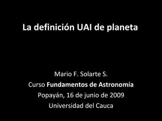 La definición UAI de planeta Mario F. Solarte S. Curso  Fundamentos de Astronomía Popayán, 16 de junio de 2009 Universidad del Cauca 
