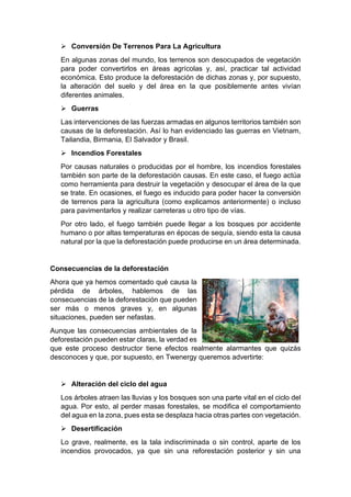 ➢ Conversión De Terrenos Para La Agricultura
En algunas zonas del mundo, los terrenos son desocupados de vegetación
para poder convertirlos en áreas agrícolas y, así, practicar tal actividad
económica. Esto produce la deforestación de dichas zonas y, por supuesto,
la alteración del suelo y del área en la que posiblemente antes vivían
diferentes animales.
➢ Guerras
Las intervenciones de las fuerzas armadas en algunos territorios también son
causas de la deforestación. Así lo han evidenciado las guerras en Vietnam,
Tailandia, Birmania, El Salvador y Brasil.
➢ Incendios Forestales
Por causas naturales o producidas por el hombre, los incendios forestales
también son parte de la deforestación causas. En este caso, el fuego actúa
como herramienta para destruir la vegetación y desocupar el área de la que
se trate. En ocasiones, el fuego es inducido para poder hacer la conversión
de terrenos para la agricultura (como explicamos anteriormente) o incluso
para pavimentarlos y realizar carreteras u otro tipo de vías.
Por otro lado, el fuego también puede llegar a los bosques por accidente
humano o por altas temperaturas en épocas de sequía, siendo esta la causa
natural por la que la deforestación puede producirse en un área determinada.
Consecuencias de la deforestación
Ahora que ya hemos comentado qué causa la
pérdida de árboles, hablemos de las
consecuencias de la deforestación que pueden
ser más o menos graves y, en algunas
situaciones, pueden ser nefastas.
Aunque las consecuencias ambientales de la
deforestación pueden estar claras, la verdad es
que este proceso destructor tiene efectos realmente alarmantes que quizás
desconoces y que, por supuesto, en Twenergy queremos advertirte:
➢ Alteración del ciclo del agua
Los árboles atraen las lluvias y los bosques son una parte vital en el ciclo del
agua. Por esto, al perder masas forestales, se modifica el comportamiento
del agua en la zona, pues esta se desplaza hacia otras partes con vegetación.
➢ Desertificación
Lo grave, realmente, es la tala indiscriminada o sin control, aparte de los
incendios provocados, ya que sin una reforestación posterior y sin una
 