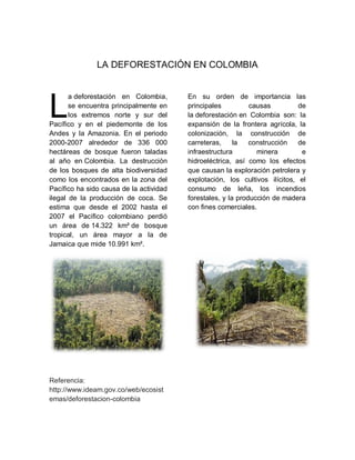 LA DEFORESTACIÓN EN COLOMBIA
a deforestación en Colombia,
se encuentra principalmente en
los extremos norte y sur del
Pacífico y en el piedemonte de los
Andes y la Amazonia. En el periodo
2000-2007 alrededor de 336 000
hectáreas de bosque fueron taladas
al año en Colombia. La destrucción
de los bosques de alta biodiversidad
como los encontrados en la zona del
Pacífico ha sido causa de la actividad
ilegal de la producción de coca. Se
estima que desde el 2002 hasta el
2007 el Pacífico colombiano perdió
un área de 14.322 km² de bosque
tropical, un área mayor a la de
Jamaica que mide 10.991 km².
Referencia:
http://www.ideam.gov.co/web/ecosist
emas/deforestacion-colombia
En su orden de importancia las
principales causas de
la deforestación en Colombia son: la
expansión de la frontera agrícola, la
colonización, la construcción de
carreteras, la construcción de
infraestructura minera e
hidroeléctrica, así como los efectos
que causan la exploración petrolera y
explotación, los cultivos ilícitos, el
consumo de leña, los incendios
forestales, y la producción de madera
con fines comerciales.
L
 