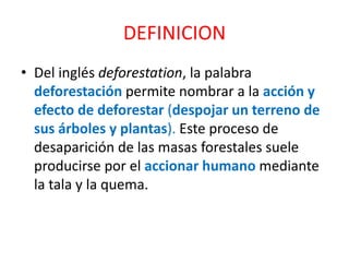 DEFINICION
• Del inglés deforestation, la palabra
deforestación permite nombrar a la acción y
efecto de deforestar (despojar un terreno de
sus árboles y plantas). Este proceso de
desaparición de las masas forestales suele
producirse por el accionar humano mediante
la tala y la quema.
 