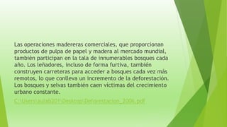 Las operaciones madereras comerciales, que proporcionan
productos de pulpa de papel y madera al mercado mundial,
también participan en la tala de innumerables bosques cada
año. Los leñadores, incluso de forma furtiva, también
construyen carreteras para acceder a bosques cada vez más
remotos, lo que conlleva un incremento de la deforestación.
Los bosques y selvas también caen víctimas del crecimiento
urbano constante.
C:Usersaulab201DesktopDeforestacion_2006.pdf
 