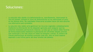 Soluciones:
 La solución más rápida a la deforestación es, sencillamente, interrumpir la
tala de árboles. Aunque el ritmo de deforestación se ha ralentizado un poco
en los últimos años, las realidades financieras actuales hacen de esta solución
una alternativa poco probable.
 La solución más viable sería gestionar los recursos vegetales cuidadosamente
mediante la eliminación de los despejes agrícolas para asegurar que los
entornos forestales permanecen intactos. La tala que se realice debe hacerse
de forma balanceada mediante la plantación de suficiente árboles jóvenes
que sustituyan a los más viejos en todos los bosques y selvas. El número de
nuevas plantaciones de árboles aumenta cada año, pero el total todavía
equivale a una ínfima parte del área forestal del planeta.
 C:Usersaulab201DesktopKAS-SOPLA_Deforestación-en-Colombia-retos-y-
perspectivas.pdf
 