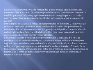 La reforestación urbana y de la comunidad puede marcar una diferencia en
nuestras vidas. Cada uno de nosotros puede hacer una contribución personal. A
medida que desarrollamos y aplicamos nuevas tecnologías para vivir mejor,
muchas veces los efectos secundarios afectan adversamente nuestro ambiente
natural.
Por ejemplo, en las áreas urbanas las temperaturas en el verano y los niveles de
ruido son más altos que en las áreas rurales circundantes. Los problemas de
contaminación del aire son mayores y el paisaje está significativamente alterado,
reduciendo los beneficios de salud disponibles para nosotros cuando tenemos
acceso a áreas boscosas y áreas verdes abiertas.
Los árboles ayudan a resolver estos problemas. En la actualidad el 75% de
nosotros vive en pueblos y ciudades, y podemos actuar individualmente para
mejorar nuestro ambiente natural sembrando y manteniendo árboles en nuestras
calles y apoyando programas de reforestación en la comunidad. A través de la
tecnología estamos aprendiendo más sobre los árboles, cómo estos benefician a la
humanidad y cómo podernos sembrar y cuidar mejor aquellos que forman
nuestros bosques urbanos.
 