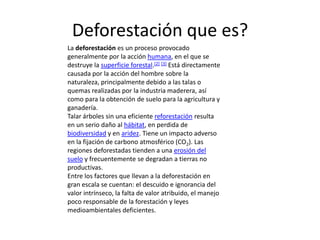 Deforestación que es?
La deforestación es un proceso provocado
generalmente por la acción humana, en el que se
destruye la superficie forestal.[2] [3] Está directamente
causada por la acción del hombre sobre la
naturaleza, principalmente debido a las talas o
quemas realizadas por la industria maderera, así
como para la obtención de suelo para la agricultura y
ganadería.
Talar árboles sin una eficiente reforestación resulta
en un serio daño al hábitat, en perdida de
biodiversidad y en aridez. Tiene un impacto adverso
en la fijación de carbono atmosférico (CO2). Las
regiones deforestadas tienden a una erosión del
suelo y frecuentemente se degradan a tierras no
productivas.
Entre los factores que llevan a la deforestación en
gran escala se cuentan: el descuido e ignorancia del
valor intrínseco, la falta de valor atribuido, el manejo
poco responsable de la forestación y leyes
medioambientales deficientes.
 