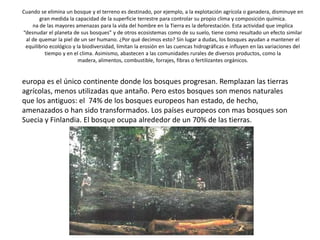 Cuando se elimina un bosque y el terreno es destinado, por ejemplo, a la explotación agrícola o ganadera, disminuye en
gran medida la capacidad de la superficie terrestre para controlar su propio clima y composición química.
na de las mayores amenazas para la vida del hombre en la Tierra es la deforestación. Esta actividad que implica
“desnudar el planeta de sus bosques” y de otros ecosistemas como de su suelo, tiene como resultado un efecto similar
al de quemar la piel de un ser humano. ¿Por qué decimos esto? Sin lugar a dudas, los bosques ayudan a mantener el
equilibrio ecológico y la biodiversidad, limitan la erosión en las cuencas hidrográficas e influyen en las variaciones del
tiempo y en el clima. Asimismo, abastecen a las comunidades rurales de diversos productos, como la
madera, alimentos, combustible, forrajes, fibras o fertilizantes orgánicos.
europa es el único continente donde los bosques progresan. Remplazan las tierras
agrícolas, menos utilizadas que antaño. Pero estos bosques son menos naturales
que los antiguos: el 74% de los bosques europeos han estado, de hecho,
amenazados o han sido transformados. Los países europeos con mas bosques son
Suecia y Finlandia. El bosque ocupa alrededor de un 70% de las tierras.
 