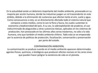 En la actualidad existe un deterioro importante del medio ambiente, provocado en su
mayoría por acción humana, donde las industrias juegan un rol trascendente en este
ámbito, debido a la eliminación de sustancias que afectan tanto al aire, suelo y agua.
Como consecuencia a esto, se ve directamente afectado todo el sistema natural que
compone a estos medios, como lo son la flora y fauna, los cuales sustentan la
economía y biodiversidad del país. A su vez, la sobrexplotación de praderas, el uso
indiscriminado de plaguicidas y otras sustancias tóxicas, aplicadas en los sistemas de
producción, han provocado en los últimos años serios trastornos, no sólo a la vida
humana, sino que también al medio ambiente chileno. Todo esto se ve empeorado
por la ausencia de políticas de protección, fiscalización, conservación y preservación
por parte del estado.
CONTAMINACIÓN AMBIENTAL
La contaminación se produce cuando en el medio ambiente aparecen determinados
agentes físicos, químicos, o biológicos que producen efectos nocivos en los seres vivos
que pueden hacer peligrar la existencia de vida en el planeta.
 
