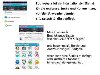 Foursquare ist ein internationaler Dienst
für die regionale Suche und Kommentare;
von den Anwender genutzt
und selbstständig gepflegt.



        Man kann auch
        Empfehlungs-Listen
        wie hier LADEFOXX folgen,

        und bekommt als Belohnung
        Auszeichnungen (Badges)

        wenn man eine Station mehrfach
        oder mehrere Standorte
        hintereinander genutzt hat.
 