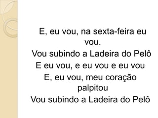 E, eu vou, na sexta-feira eu
              vou.
Vou subindo a Ladeira do Pelô
 E eu vou, e eu vou e eu vou
   E, eu vou, meu coração
            palpitou
Vou subindo a Ladeira do Pelô
 