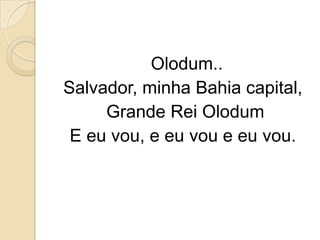 Olodum..
Salvador, minha Bahia capital,
     Grande Rei Olodum
 E eu vou, e eu vou e eu vou.
 