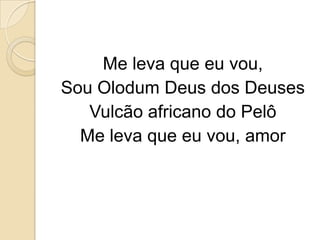Me leva que eu vou,
Sou Olodum Deus dos Deuses
   Vulcão africano do Pelô
  Me leva que eu vou, amor
 