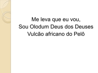 Me leva que eu vou,
Sou Olodum Deus dos Deuses
   Vulcão africano do Pelô
 