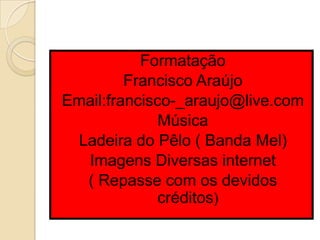 Formatação
         Francisco Araújo
Email:francisco-_araujo@live.com
              Música
 Ladeira do Pêlo ( Banda Mel)
  Imagens Diversas internet
  ( Repasse com os devidos
              créditos)
 