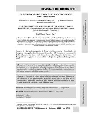 REVISTA IURIS DICTIO PERÚ
REVISTA IURIS DICTIO PERÚ | Volumen V – diciembre 2023 – pp. 07-16 7
Sección
Derecho
Administrativo
Delegación
de
firma
-
Autor
José
María
Pacori
Cari
Editorial
Legal
Affairs
–
Lima,
Perú
LA DELEGACIÓN DE FIRMA EN EL PROCEDIMIENTO
ADMINISTRATIVO
Comentario al artículo 83 del TUO de la Ley 27444 - Ley del Procedimiento
Administrativo General –
[THE DELEGATION OF A SIGNATURE IN THE ADMINISTRATIVE
PROCEDURE - Commentary on article 83 of the TUO of Law 27444 - Law of
General Administrative Procedure –]
José María Pacori Cari*
Maestro en Ciencias Políticas y Derecho Administrativo por la Universidad Nacional de San Agustín. Miembro de la
Asociación Argentina de Derecho Administrativo. Socio de la Asociación Española de Derecho del Trabajo y de la Seguridad
Social. Columnista en el Suplemento “La Gaceta Jurídica” del Diario La Razón en Bolivia. Fue Catedrático de Derecho
Administrativo en la Universidad La Salle del Perú; Catedrático de Derecho del Trabajo, Derecho de la Seguridad Social y
Derecho Comercial en la Universidad José Carlos Mariátegui del Perú. Miembro del Ilustre Colegio de Abogados de
Arequipa en el Perú. Docente de LP el portal jurídico del Perú. Member of Law Council of Australia. Miembro de Pleno
Derecho del Instituto Vasco de Derecho Procesal
Sumario: 1. ¿Qué es la delegación de firma? - 2. Competencia y formalidad - 2.1.
Delegante y delegado - 2.2. Comunicación escrita - 2.3. Modelos de comunicación
de la delegación de firma - 2.4. Excepciones a la delegación de la firma - 2.5.
Temporalidad - 3. ¿Quién es responsable? - 4. Expresión gráfica de la delegación de
firma
Palabras Clave: Delegación de firma – Órganos administrativos – Competencia
Keywords: Signature delegation – Administrative bodies – Competence
Recibido 10/11/2023
Aprobado 07/12/2023
* El autor es abogado especialista en Derecho del Trabajo en el Perú. Contacto: corporacionhiramsl@gmail.com o
móvil y WhatsApp (+51) 959666272.
Resumen. Se ofrece al lector un análisis jurídico - administrativo de la delegación
de la firma en el procedimiento administrativo que realiza el titular de un órgano
administrativo a sus inferiores u otros titulares de órganos o unidades administrativas
sin alterar la competencia del órgano delegante.
Abstract. The reader is offered a legal-administrative analysis of the delegation of
the signature in the administrative procedure carried out by the head of an
administrative body to his inferiors or other heads of administrative bodies or units
without altering the competence of the delegating body.
 