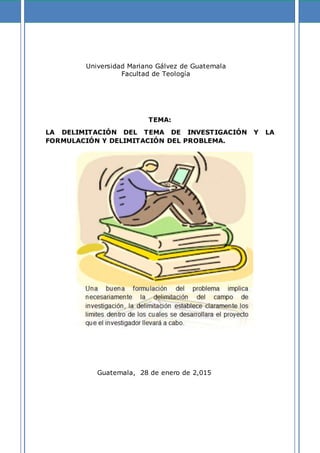 Universidad Mariano Gálvez de Guatemala
Facultad de Teología
TEMA:
LA DELIMITACIÓN DEL TEMA DE INVESTIGACIÓN Y LA
FORMULACIÓN Y DELIMITACIÓN DEL PROBLEMA.
Guatemala, 28 de enero de 2,015
 
