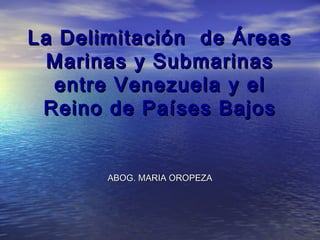 La Delimitación de ÁreasLa Delimitación de Áreas
Marinas y SubmarinasMarinas y Submarinas
entre Venezuela y elentre Venezuela y el
Reino de Países BajosReino de Países Bajos
ABOG. MARIA OROPEZAABOG. MARIA OROPEZA
 