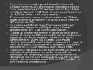  Según datos suministrados por el Instituto Colombiano de
Bienestar Familiar (ICBF), el año pasado ingresaron al Sistema
Penal para adolescentes 3.601 menores entre los 14 y 18 años.
 En 2008 se reportaron 3.141 casos, es decir, que aumentaron en
un 14,6% los delitos cometidos por menores.
 El mes más crítico con mayor cantidad de delitos en 2009 fue
agosto en donde se presentaron 436 casos, le sigue marzo con
387 y febrero con 355.
 En cuanto a los delitos de mayor frecuencia cometidos por
adolescentes, están el hurto (58%), el porte y tráfico de
estupefacientes (17%) y las lesiones personales (6%).
 "Cuando los adolescentes conocen el tipo de castigo al que se
exponen al cometer un delito y encuentran que los beneficios son
superiores a los riesgos, se genera un incentivo a reincidir,
incrementando así la cifra total de delitos. Esto impacta
principalmente los delitos contra el patrimonio económico como el
hurto, por lo que se puede observar un incremento para 2009 en
este delito del 24.4% con relación al 2008", señala el Icbf.
 Finalmente, el Icbf señala que "las fuertes medidas de control de
tráfico de estupefacientes en inmuebles por parte de las
autoridades, han llevado a que cada día sea más frecuente la
utilización de menores para el desarrollo de esta actividad ilícita,
teniendo un incremento respecto al 2008 de 3.92% del delito de
porte y tráfico de estupefacientes
 