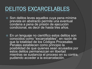  Son delitos leves aquellos cuya pena mínima
prevista en abstracto permite una eventual
condena a pena de prisión de ejecución
condicional, es decir de hasta tres años.
 En un lenguaje no científico estos delitos son
conocidos como “excarcelables”, en razón de
que la totalidad de los Códigos Procesales
Penales establecen como principio la
posibilidad de que quienes sean acusados por
estos delitos permanezcan en libertad
mientras se sustancia el proceso en su contra,
pudiendo acceder a la excarcelación.
 