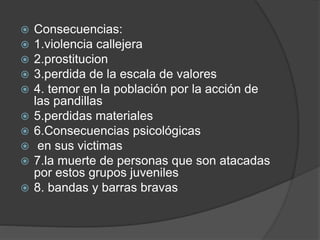  Consecuencias:
 1.violencia callejera
 2.prostitucion
 3.perdida de la escala de valores
 4. temor en la población por la acción de
las pandillas
 5.perdidas materiales
 6.Consecuencias psicológicas
 en sus victimas
 7.la muerte de personas que son atacadas
por estos grupos juveniles
 8. bandas y barras bravas
 