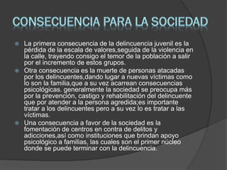  La primera consecuencia de la delincuencia juvenil es la
pérdida de la escala de valores,seguida de la violencia en
la calle, trayendo consigo el temor de la población a salir
por el incremento de estos grupos.
 Otra consecuencia es la muerte de personas atacadas
por los delincuentes,dando lugar a nuevas víctimas como
lo son la familia,que a su vez acarrean consecuencias
psicológicas. generalmente la sociedad se preocupa más
por la prevención, castigo y rehabilitación del delincuente
que por atender a la persona agredida;es importante
tratar a los delincuentes pero a su vez lo es tratar a las
víctimas.
 Una consecuencia a favor de la sociedad es la
fomentación de centros en contra de delitos y
adicciones,así como instituciones que brindan apoyo
psicológico a familias, las cuales son el primer núcleo
donde se puede terminar con la delincuencia.
 