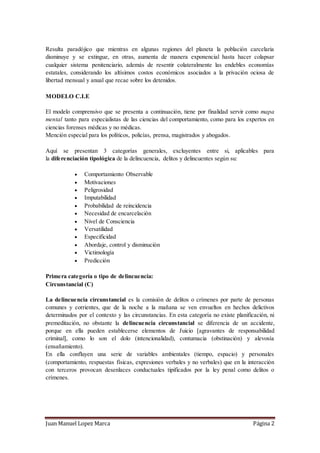Juan Manuel Lopez Marca Página 2
Resulta paradójico que mientras en algunas regiones del planeta la población carcelaria
disminuye y se extingue, en otras, aumenta de manera exponencial hasta hacer colapsar
cualquier sistema penitenciario, además de resentir colateralmente las endebles economías
estatales, considerando los altísimos costos económicos asociados a la privación ociosa de
libertad mensual y anual que recae sobre los detenidos.
MODELO C.I.E
El modelo comprensivo que se presenta a continuación, tiene por finalidad servir como mapa
mental tanto para especialistas de las ciencias del comportamiento, como para los expertos en
ciencias forenses médicas y no médicas.
Mención especial para los políticos, policías, prensa, magistrados y abogados.
Aquí se presentan 3 categorías generales, excluyentes entre si, aplicables para
la diferenciación tipológica de la delincuencia, delitos y delincuentes según su:
 Comportamiento Observable
 Motivaciones
 Peligrosidad
 Imputabilidad
 Probabilidad de reincidencia
 Necesidad de encarcelación
 Nivel de Consciencia
 Versatilidad
 Especificidad
 Abordaje, control y disminución
 Victimología
 Predicción
Primera categoría o tipo de delincuencia:
Circunstancial (C)
La delincuencia circunstancial es la comisión de delitos o crímenes por parte de personas
comunes y corrientes, que de la noche a la mañana se ven envueltos en hechos delictivos
determinados por el contexto y las circunstancias. En esta categoría no existe planificación, ni
premeditación, no obstante la delincuencia circunstancial se diferencia de un accidente,
porque en ella pueden establecerse elementos de Juicio [agravantes de responsabilidad
criminal], como lo son el dolo (intencionalidad), contumacia (obstinación) y alevosía
(ensañamiento).
En ella confluyen una serie de variables ambientales (tiempo, espacio) y personales
(comportamiento, respuestas físicas, expresiones verbales y no verbales) que en la interacción
con terceros provocan desenlaces conductuales tipificados por la ley penal como delitos o
crímenes.
 