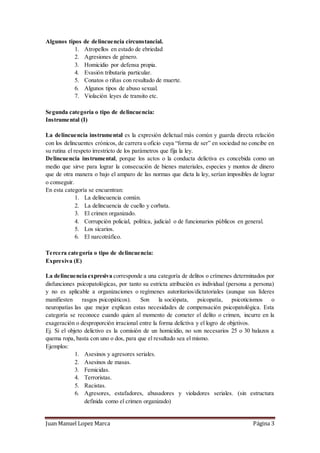 Juan Manuel Lopez Marca Página 3
Algunos tipos de delincuencia circunstancial.
1. Atropellos en estado de ebriedad
2. Agresiones de género.
3. Homicidio por defensa propia.
4. Evasión tributaria particular.
5. Conatos o riñas con resultado de muerte.
6. Algunos tipos de abuso sexual.
7. Violación leyes de transito etc.
Segunda categoría o tipo de delincuencia:
Instrumental (I)
La delincuencia instrumental es la expresión delictual más común y guarda directa relación
con los delincuentes crónicos, de carrera u oficio cuya “forma de ser” en sociedad no concibe en
su rutina el respeto irrestricto de los parámetros que fija la ley.
Delincuencia instrumental, porque los actos o la conducta delictiva es concebida como un
medio que sirve para lograr la consecución de bienes materiales, especies y montos de dinero
que de otra manera o bajo el amparo de las normas que dicta la ley, serían imposibles de lograr
o conseguir.
En esta categoría se encuentran:
1. La delincuencia común.
2. La delincuencia de cuello y corbata.
3. El crimen organizado.
4. Corrupción policial, política, judicial o de funcionarios públicos en general.
5. Los sicarios.
6. El narcotráfico.
Tercera categoría o tipo de delincuencia:
Expresiva (E)
La delincuencia expresiva corresponde a una categoría de delitos o crímenes determinados por
disfunciones psicopatológicas, por tanto su estricta atribución es individual (persona a persona)
y no es aplicable a organizaciones o regímenes autoritarios/dictatoriales (aunque sus líderes
manifiesten rasgos psicopáticos). Son la sociópata, psicopatía, psicoticismos o
neuropatías las que mejor explican estas necesidades de compensación psicopatológica. Esta
categoría se reconoce cuando quien al momento de cometer el delito o crimen, incurre en la
exageración o desproporción irracional entre la forma delictiva y el logro de objetivos.
Ej. Si el objeto delictivo es la comisión de un homicidio, no son necesarios 25 o 30 balazos a
quema ropa, basta con uno o dos, para que el resultado sea el mismo.
Ejemplos:
1. Asesinos y agresores seriales.
2. Asesinos de masas.
3. Femicidas.
4. Terroristas.
5. Racistas.
6. Agresores, estafadores, abusadores y violadores seriales. (sin estructura
definida como el crimen organizado)
 