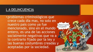 L A DELINCUENCIA
•problemas criminológicos que
crece cada día mas, no solo en
nuestro país como ya fue
mencionado, sino en el mundo
entero, es una de las acciones
socialmente negativas que va a
lo contrario fijado por la ley y
las buenas costumbres creadas y
aceptadas por la sociedad.
 