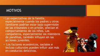 MOTIVOS
• Las expectativas de la familia,
especialmente cuando los padres u otros
familiares podrían estar bajo supervisión
de las tribunales o en prisión, afectan el
comportamiento de los niños. Los
compañeros, especialmente los miembros
de pandillas, también influyen en las
acciones juveniles.
• Los factores económicos, sociales e
incluso culturales pueden influir aún más
en conductas delictivas.
 