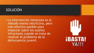 SOLUCIÓN
• La intervención temprana es el
método menos restrictivo, pero
más efectivo posible para
impactar sobre los sujetos
infractores cuando se trata de
resolver el problema de la
delincuencia juvenil.
 