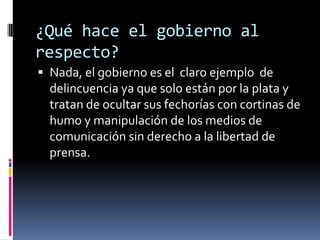 ¿Qué hace el gobierno al
respecto?
 Nada, el gobierno es el claro ejemplo de
  delincuencia ya que solo están por la plata y
  tratan de ocultar sus fechorías con cortinas de
  humo y manipulación de los medios de
  comunicación sin derecho a la libertad de
  prensa.
 