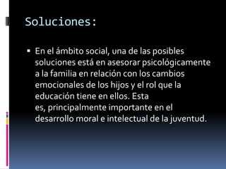 Soluciones:

 En el ámbito social, una de las posibles
  soluciones está en asesorar psicológicamente
  a la familia en relación con los cambios
  emocionales de los hijos y el rol que la
  educación tiene en ellos. Esta
  es, principalmente importante en el
  desarrollo moral e intelectual de la juventud.
 