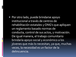  Por otro lado, puede brindarse apoyo
  institucional a través de centros de
  rehabilitación estatales y ONG’s que apliquen
  un reglamento basado normas de
  conducta, control de sus actos, y motivación.
  De igual manera, el trabajo comunitario
  brindaría apoyo social y económico a los
  jóvenes que más lo necesitan, ya que, muchas
  veces, la necesidad es un factor de la
  delincuencia.
 