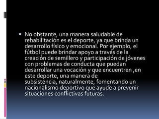  No obstante, una manera saludable de
  rehabilitación es el deporte, ya que brinda un
  desarrollo físico y emocional. Por ejemplo, el
  fútbol puede brindar apoyo a través de la
  creación de semillero y participación de jóvenes
  con problemas de conducta que puedan
  desarrollar una vocación y que encuentren ,en
  este deporte, una manera de
  subsistencia, naturalmente, fomentando un
  nacionalismo deportivo que ayude a prevenir
  situaciones conflictivas futuras.
 