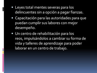  Leyes total mentes severas para los
  delincuentes sin a opción a pagar fianzas.
 Capacitación para las autoridades para que
  puedan cumplir sus labores con mejor
  desempeño.
 Un centro de rehabilitación para los
  reos, impulsándolos a cambiar su forma de
  vida y talleres de aprendizaje para poder
  laborar en un centro de trabajo.
 
