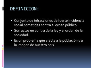 DEFINICION:

 Conjunto de infracciones de fuerte incidencia
  social cometidas contra el orden público.
 Son actos en contra de la ley y el orden de la
  sociedad.
 Es un problema que afecta a la población y a
  la imagen de nuestro país.
 