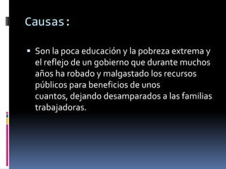 Causas:

 Son la poca educación y la pobreza extrema y
  el reflejo de un gobierno que durante muchos
  años ha robado y malgastado los recursos
  públicos para beneficios de unos
  cuantos, dejando desamparados a las familias
  trabajadoras.
 