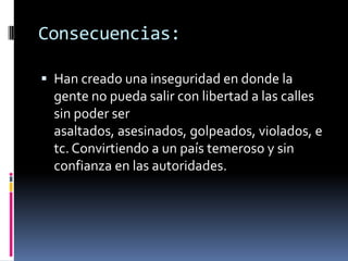Consecuencias:

 Han creado una inseguridad en donde la
  gente no pueda salir con libertad a las calles
  sin poder ser
  asaltados, asesinados, golpeados, violados, e
  tc. Convirtiendo a un país temeroso y sin
  confianza en las autoridades.
 