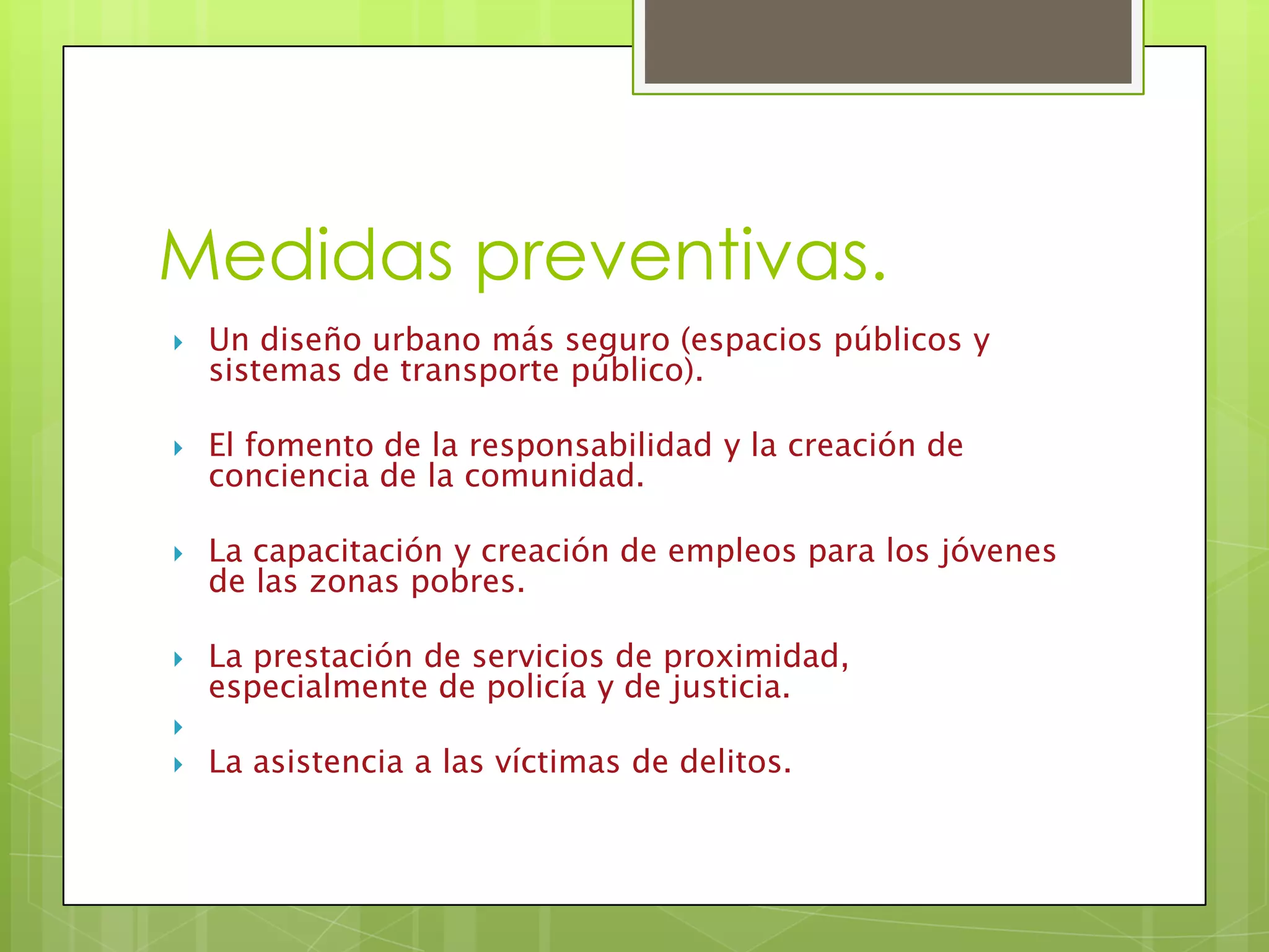 Medidas preventivas.
Un diseño urbano más seguro (espacios públicos y
sistemas de transporte público).
El fomento de la responsabilidad y la creación de
conciencia de la comunidad.
La capacitación y creación de empleos para los jóvenes
de las zonas pobres.
La prestación de servicios de proximidad,
especialmente de policía y de justicia.
La asistencia a las víctimas de delitos.