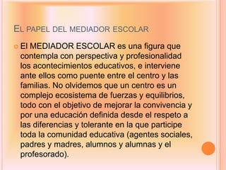 EL PAPEL DEL MEDIADOR ESCOLAR
 ElMEDIADOR ESCOLAR es una figura que
 contempla con perspectiva y profesionalidad
 los acontecimientos educativos, e interviene
 ante ellos como puente entre el centro y las
 familias. No olvidemos que un centro es un
 complejo ecosistema de fuerzas y equilibrios,
 todo con el objetivo de mejorar la convivencia y
 por una educación definida desde el respeto a
 las diferencias y tolerante en la que participe
 toda la comunidad educativa (agentes sociales,
 padres y madres, alumnos y alumnas y el
 profesorado).
 
