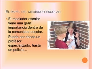 EL PAPEL DEL MEDIADOR ESCOLAR
 Elmediador escolar
 tiene una gran
 importancia dentro de
 la comunidad escolar.
 Puede ser desde un
 profesor
 especializado, hasta
 un policía…
 